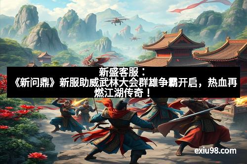 新盛客服：《新问鼎》新服助威武林大会群雄争霸开启，热血再燃江湖传奇！
